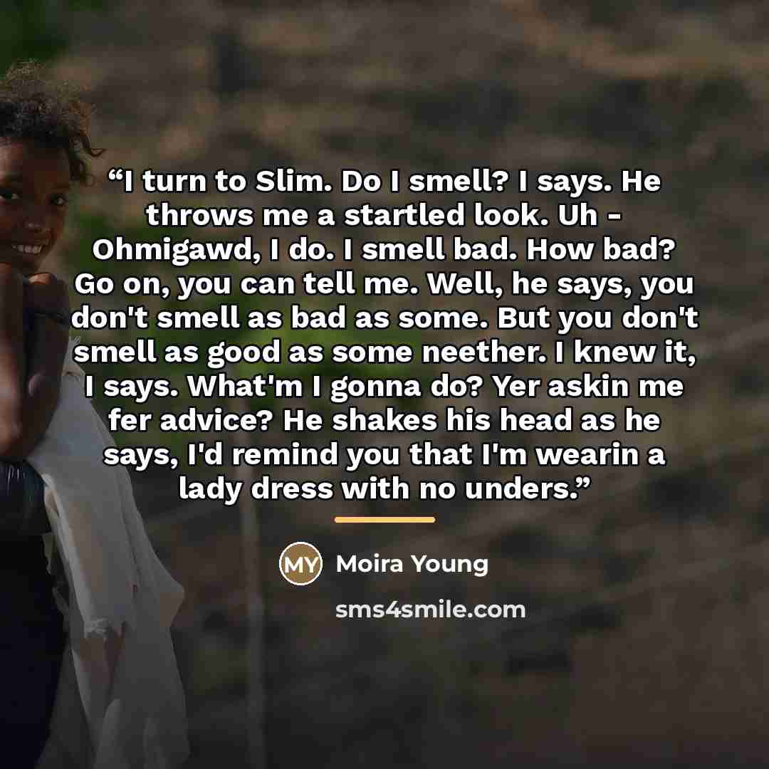 “I turn to Slim. Do I smell? I says. He throws me a startled look. Uh - Ohmigawd, I do. I smell bad. How bad? Go on, you can tell me. Well, he says, you don't smell as bad as some. But you don't smell as good as some neether. I knew it, I says. What'm I gonna do? Yer askin me fer advice? He shakes…” quote by Moira Young