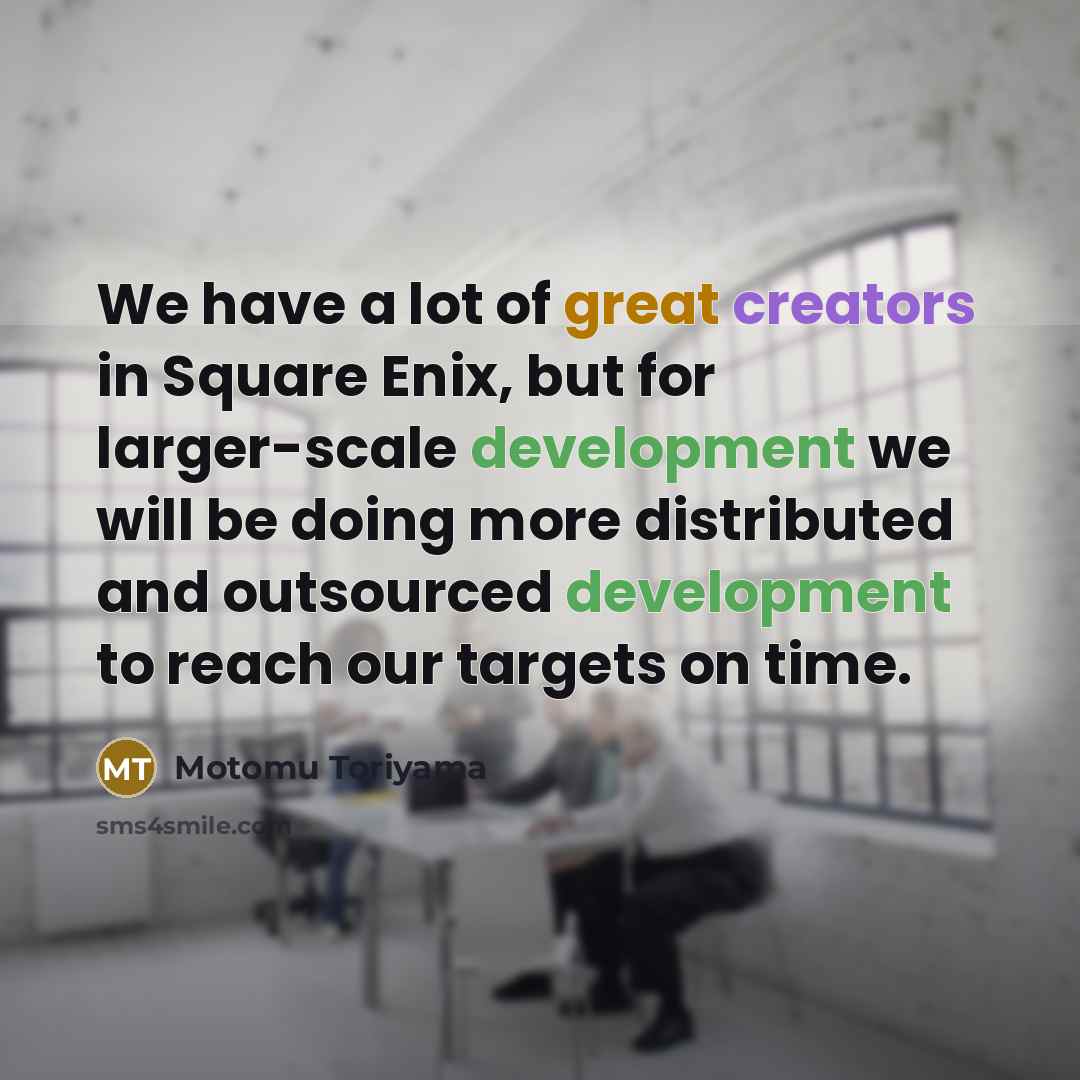 “We have a lot of great creators in Square Enix, but for larger-scale development we will be doing more distributed and outsourced development to reach our targets on time.” quote by Motomu Toriyama