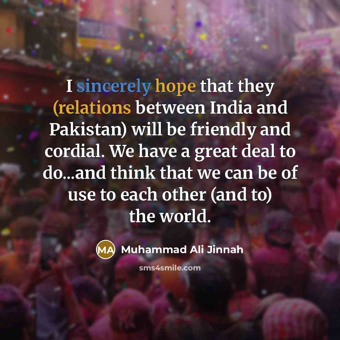 “I sincerely hope that they (relations between India and Pakistan) will be friendly and cordial. We have a great deal to do...and think that we can be of use to each other (and to) the world.” quote by Muhammad Ali Jinnah