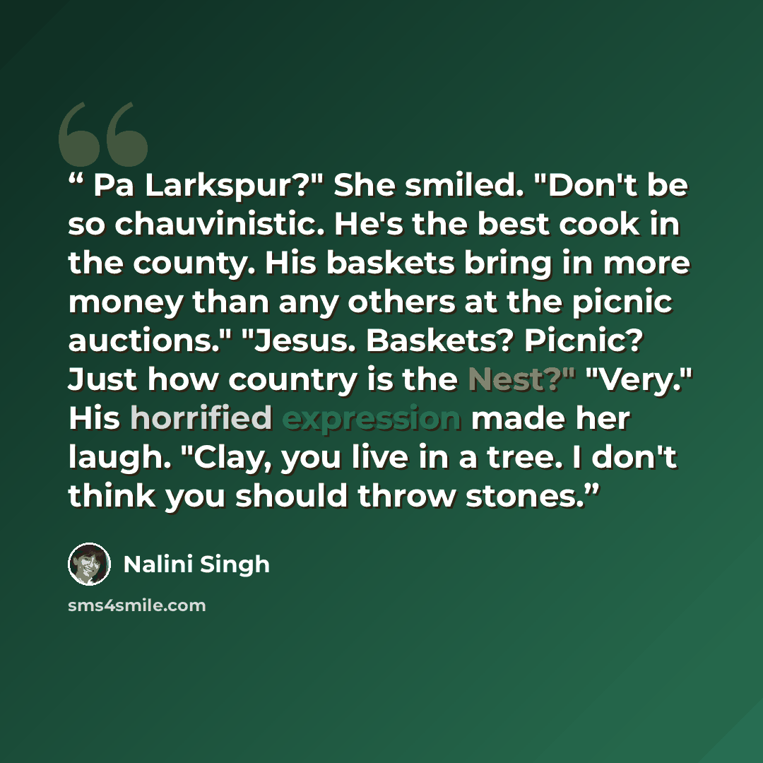 “Pa Larkspur?" She smiled. "Don't be so chauvinistic. He's the best cook in the county. His baskets bring in more money than any others at the picnic auctions." "Jesus. Baskets? Picnic? Just how country is the Nest?" "Very." His horrified expression made her laugh. "Clay, you live in a tree. I…” quote by Nalini Singh