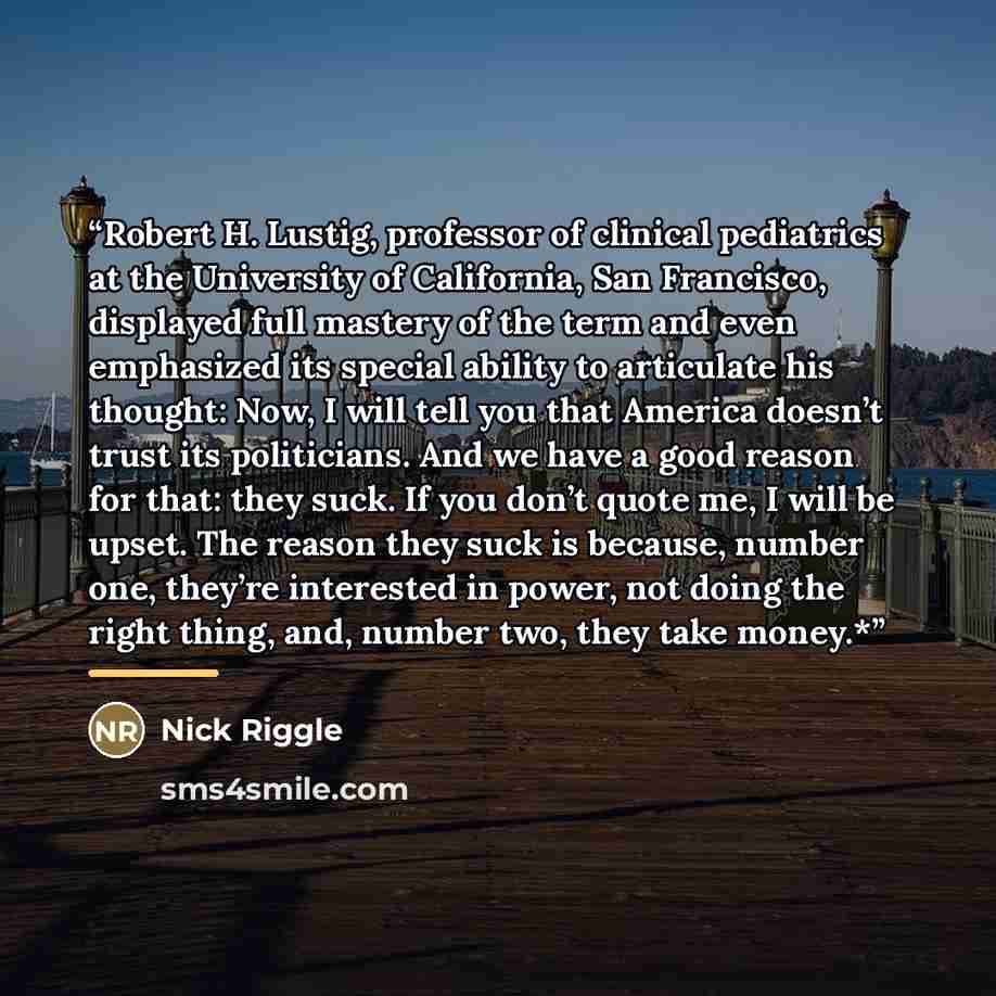 “Robert H. Lustig, professor of clinical pediatrics at the University of California, San Francisco, displayed full mastery of the term and even emphasized its special ability to articulate his thought: Now, I will tell you that America doesn’t trust its politicians. And we have a good reason for…” quote by Nick Riggle