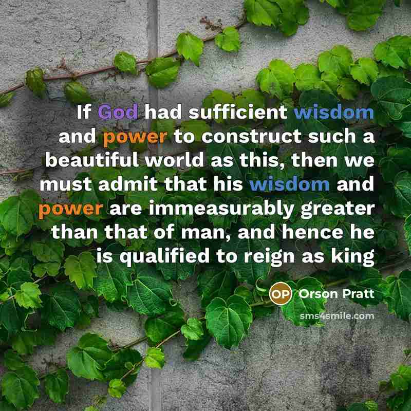 “If God had sufficient wisdom and power to construct such a beautiful world as this, then we must admit that his wisdom and power are immeasurably greater than that of man, and hence he is qualified to reign as king” quote by Orson Pratt