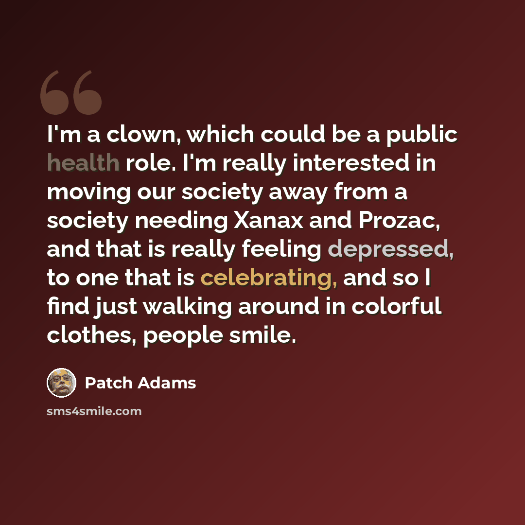 “I'm a clown, which could be a public health role. I'm really interested in moving our society away from a society needing Xanax and Prozac, and that is really feeling depressed, to one that is celebrating, and so I find just walking around in colorful clothes, people smile.” quote by Patch Adams