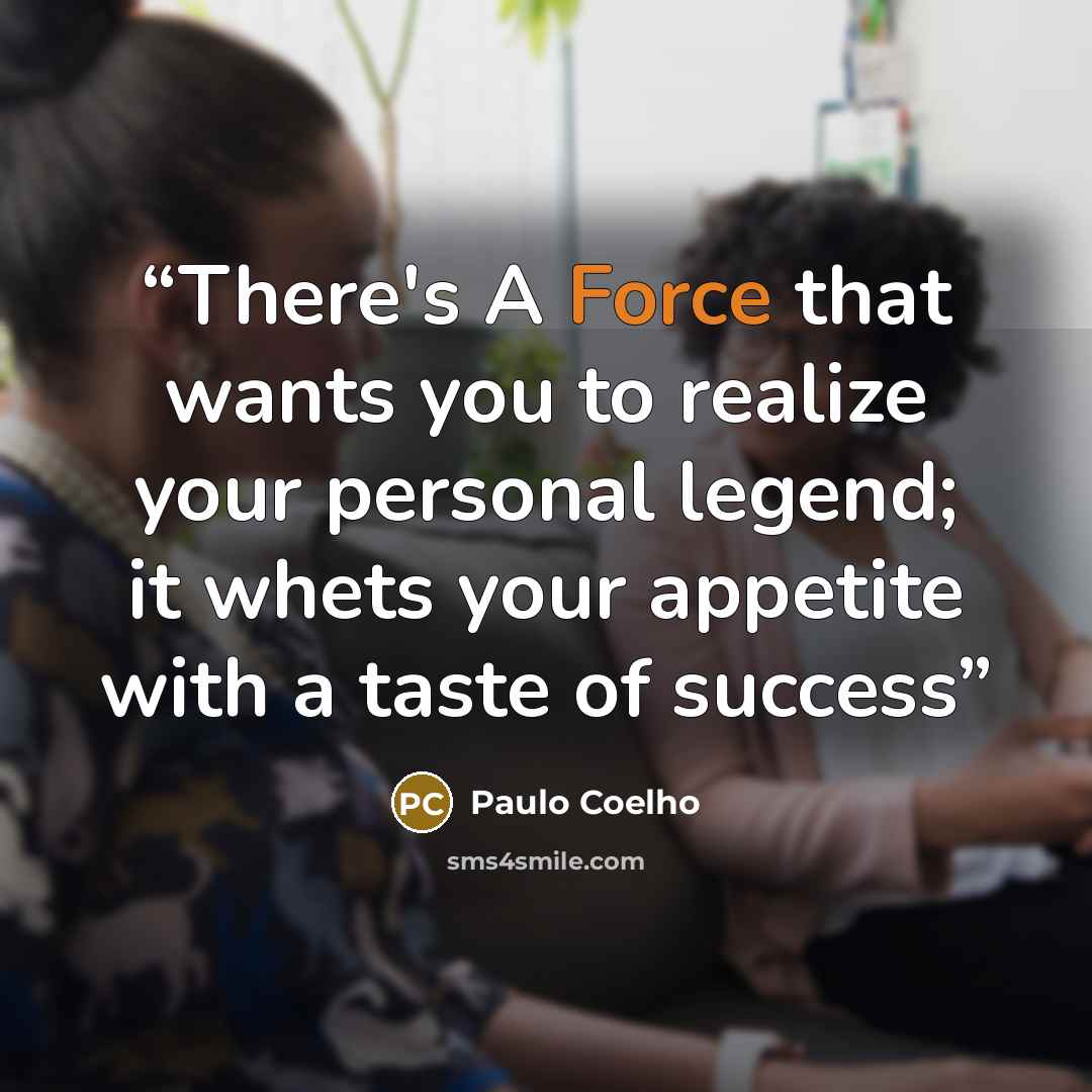 “There's A Force that wants you to realize your personal legend; it whets your appetite with a taste of success” quote by Paulo coelho