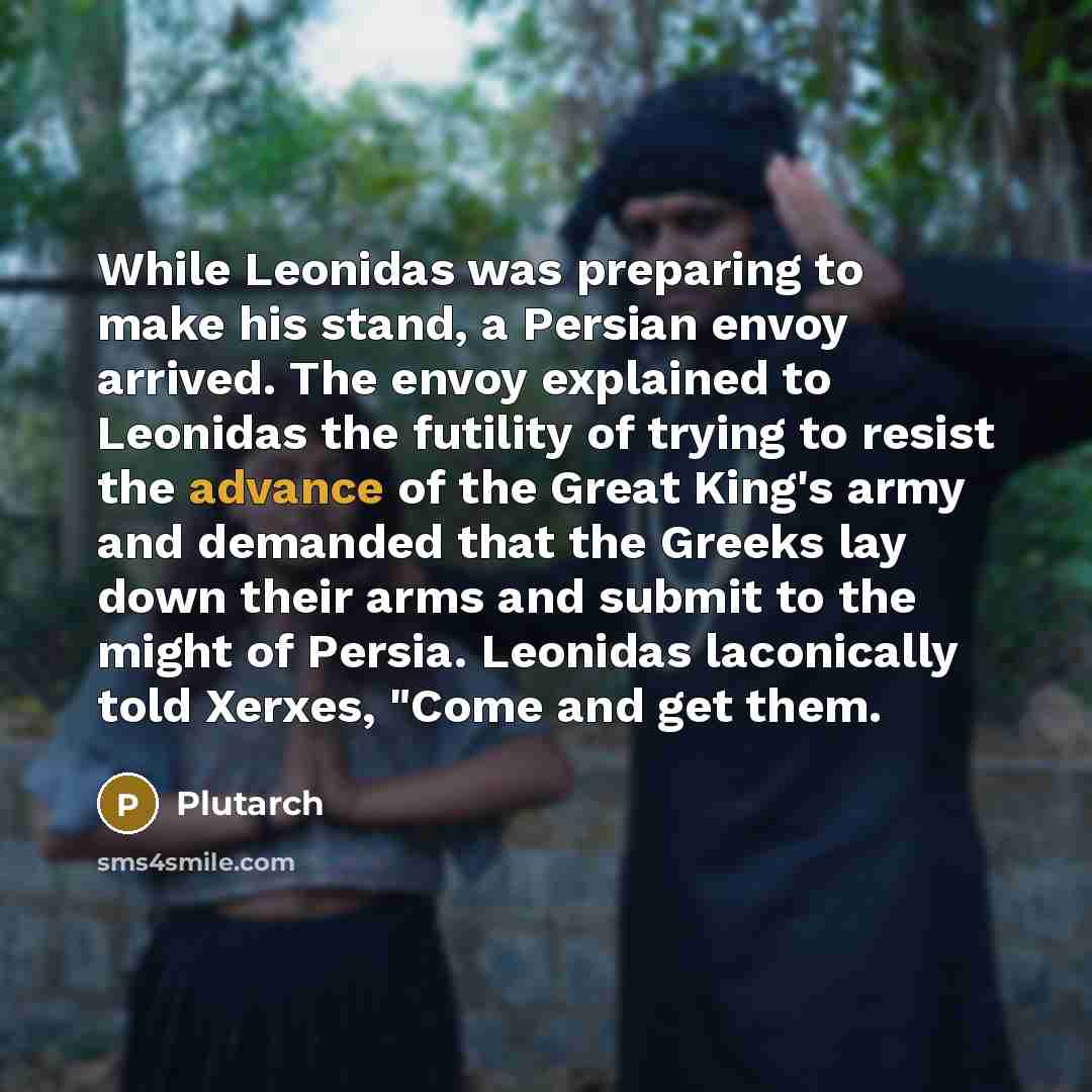 “While Leonidas was preparing to make his stand, a Persian envoy arrived. The envoy explained to Leonidas the futility of trying to resist the advance of the Great King's army and demanded that the Greeks lay down their arms and submit to the might of Persia. Leonidas laconically told Xerxes, "Come…” quote by Plutarch