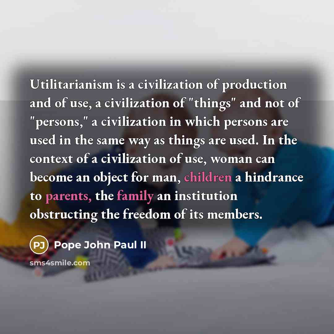 “Utilitarianism is a civilization of production and of use, a civilization of "things" and not of "persons," a civilization in which persons are used in the same way as things are used. In the context of a civilization of use, woman can become an object for man, children a hindrance to parents, the…” quote by Pope John Paul II