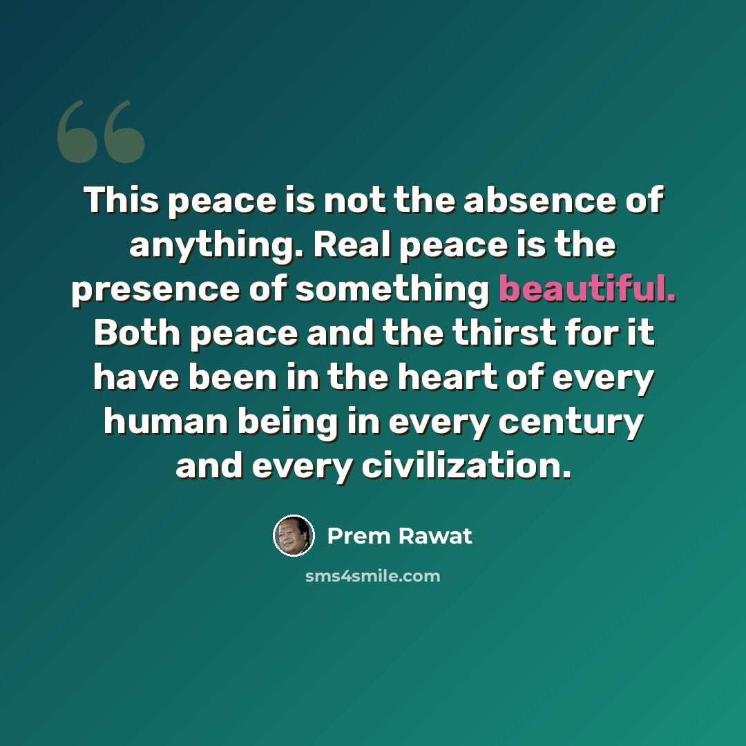 “This peace is not the absence of anything. Real peace is the presence of something beautiful. Both peace and the thirst for it have been in the heart of every human being in every century and every civilization.” quote by Prem Rawat