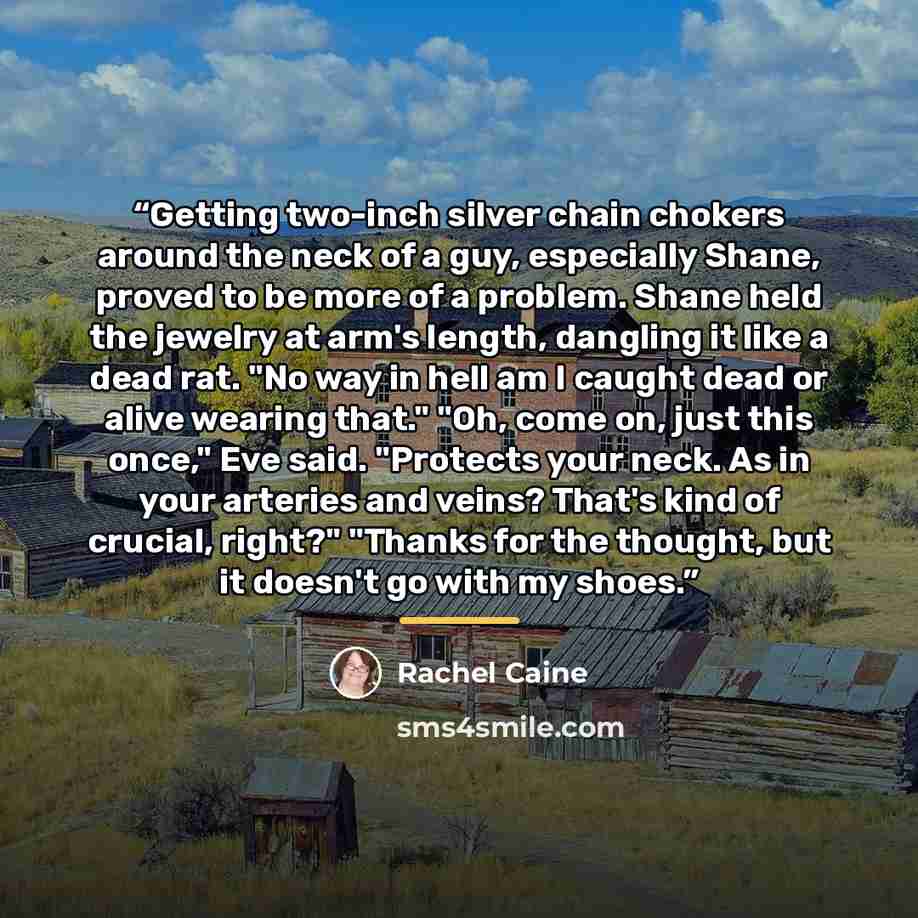 “Getting two-inch silver chain chokers around the neck of a guy, especially Shane, proved to be more of a problem. Shane held the jewelry at arm's length, dangling it like a dead rat. "No way in hell am I caught dead or alive wearing that." "Oh, come on, just this once," Eve said. "Protects your…” quote by Rachel Caine