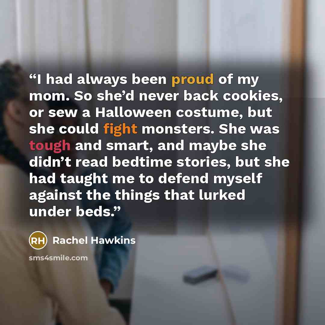“I had always been proud of my mom. So she’d never back cookies, or sew a Halloween costume, but she could fight monsters. She was tough and smart, and maybe she didn’t read bedtime stories, but she had taught me to defend myself against the things that lurked under beds.” quote by Rachel Hawkins