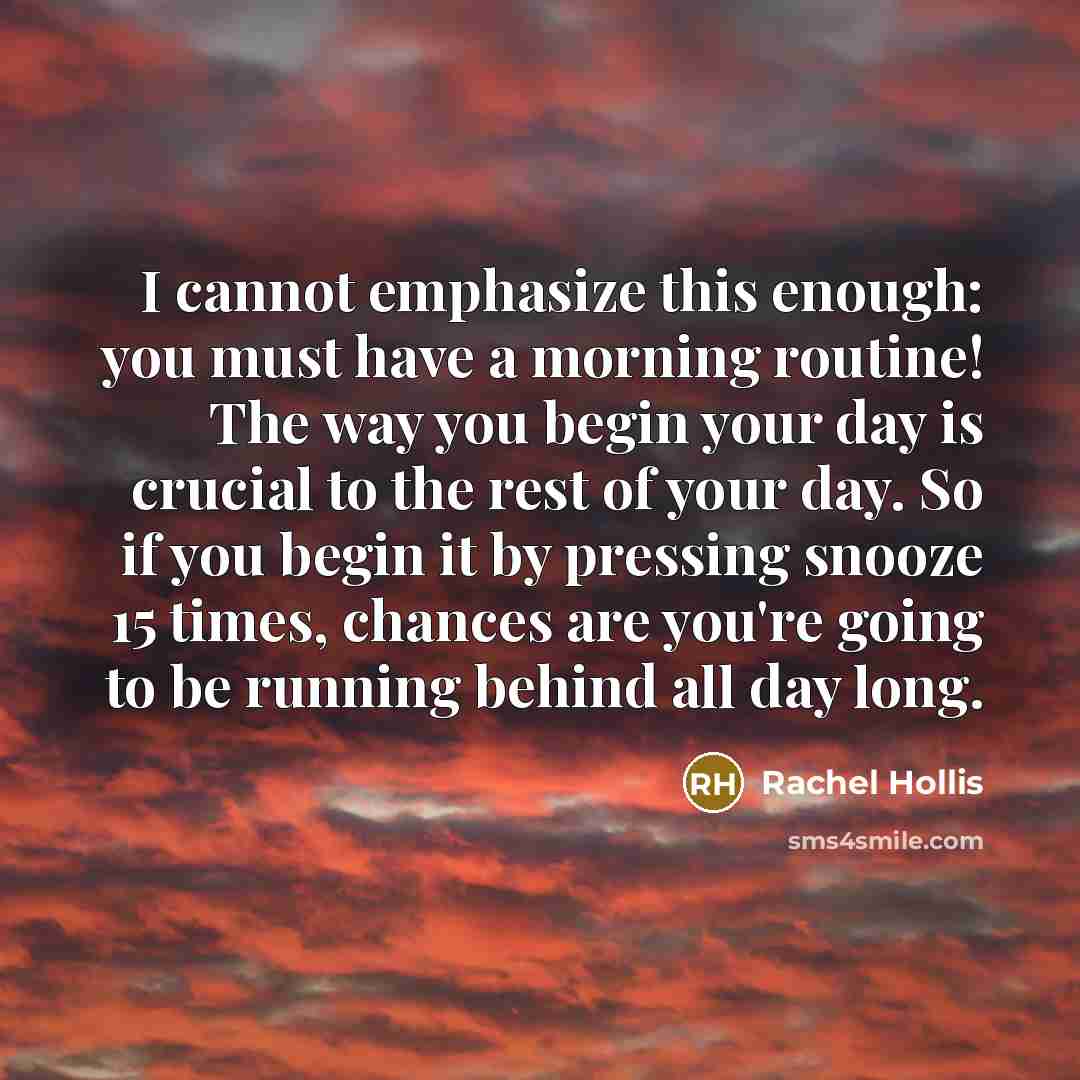 “I cannot emphasize this enough: you must have a morning routine! The way you begin your day is crucial to the rest of your day. So if you begin it by pressing snooze 15 times, chances are you're going to be running behind all day long.” quote by Rachel Hollis