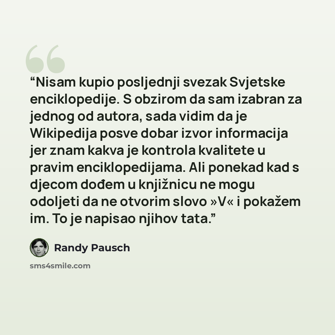 “Nisam kupio posljednji svezak Svjetske enciklopedije. S obzirom da sam izabran za jednog od autora, sada vidim da je Wikipedija posve dobar izvor informacija jer znam kakva je kontrola kvalitete u pravim enciklopedijama. Ali ponekad kad s djecom dođem u knjižnicu ne mogu odoljeti da ne otvorim…” quote by Randy Pausch