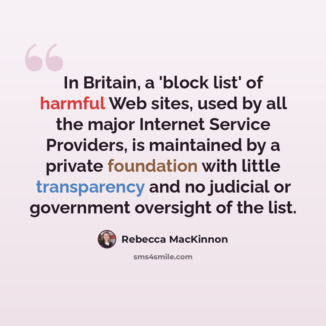 “In Britain, a 'block list' of harmful Web sites, used by all the major Internet Service Providers, is maintained by a private foundation with little transparency and no judicial or government oversight of the list.” quote by Rebecca MacKinnon