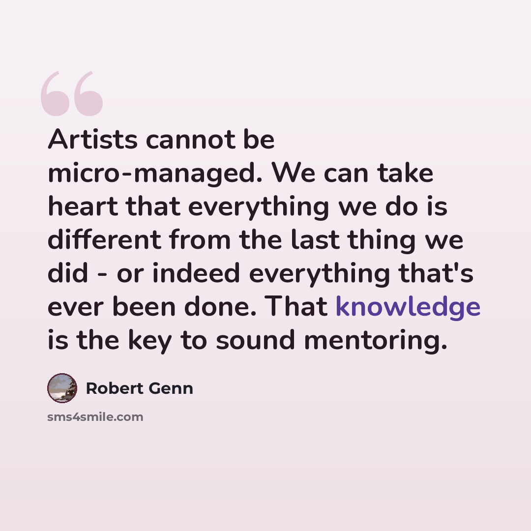 “Artists cannot be micro-managed. We can take heart that everything we do is different from the last thing we did - or indeed everything that's ever been done. That knowledge is the key to sound mentoring.” quote by Robert Genn