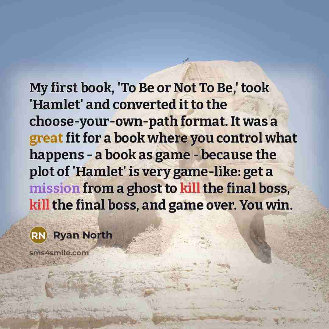 “My first book, 'To Be or Not To Be,' took 'Hamlet' and converted it to the choose-your-own-path format. It was a great fit for a book where you control what happens - a book as game - because the plot of 'Hamlet' is very game-like: get a mission from a ghost to kill the final boss, kill the final…” quote by Ryan North