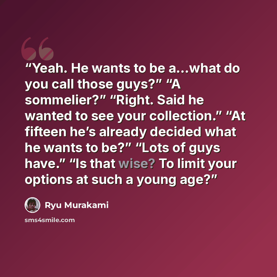 “Yeah. He wants to be a…what do you call those guys?” “A sommelier?” “Right. Said he wanted to see your collection.” “At fifteen he’s already decided what he wants to be?” “Lots of guys have.” “Is that wise? To limit your options at such a young age?” quote by Ryū Murakami