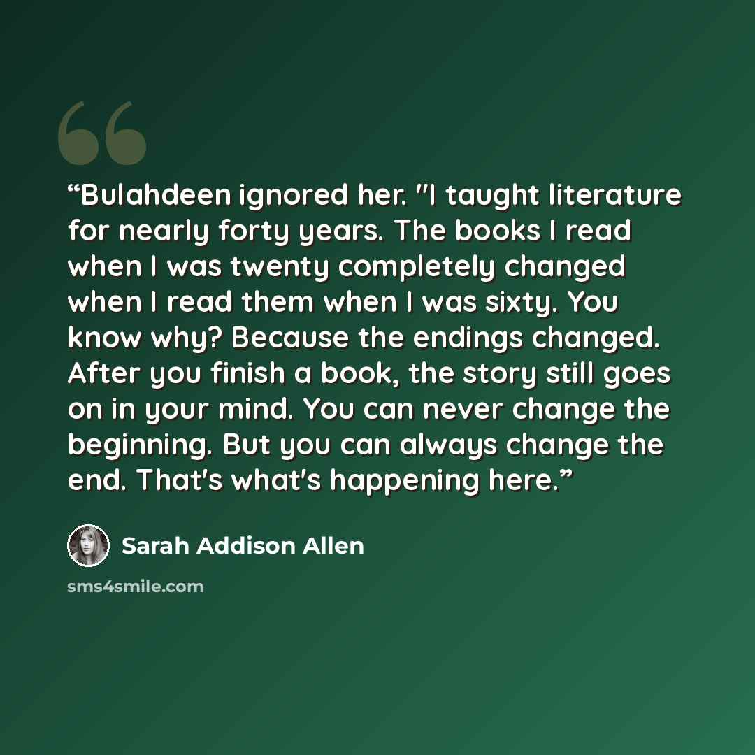 “Bulahdeen ignored her. "I taught literature for nearly forty years. The books I read when I was twenty completely changed when I read them when I was sixty. You know why? Because the endings changed. After you finish a book, the story still goes on in your mind. You can never change the beginning…” quote by Sarah Addison Allen
