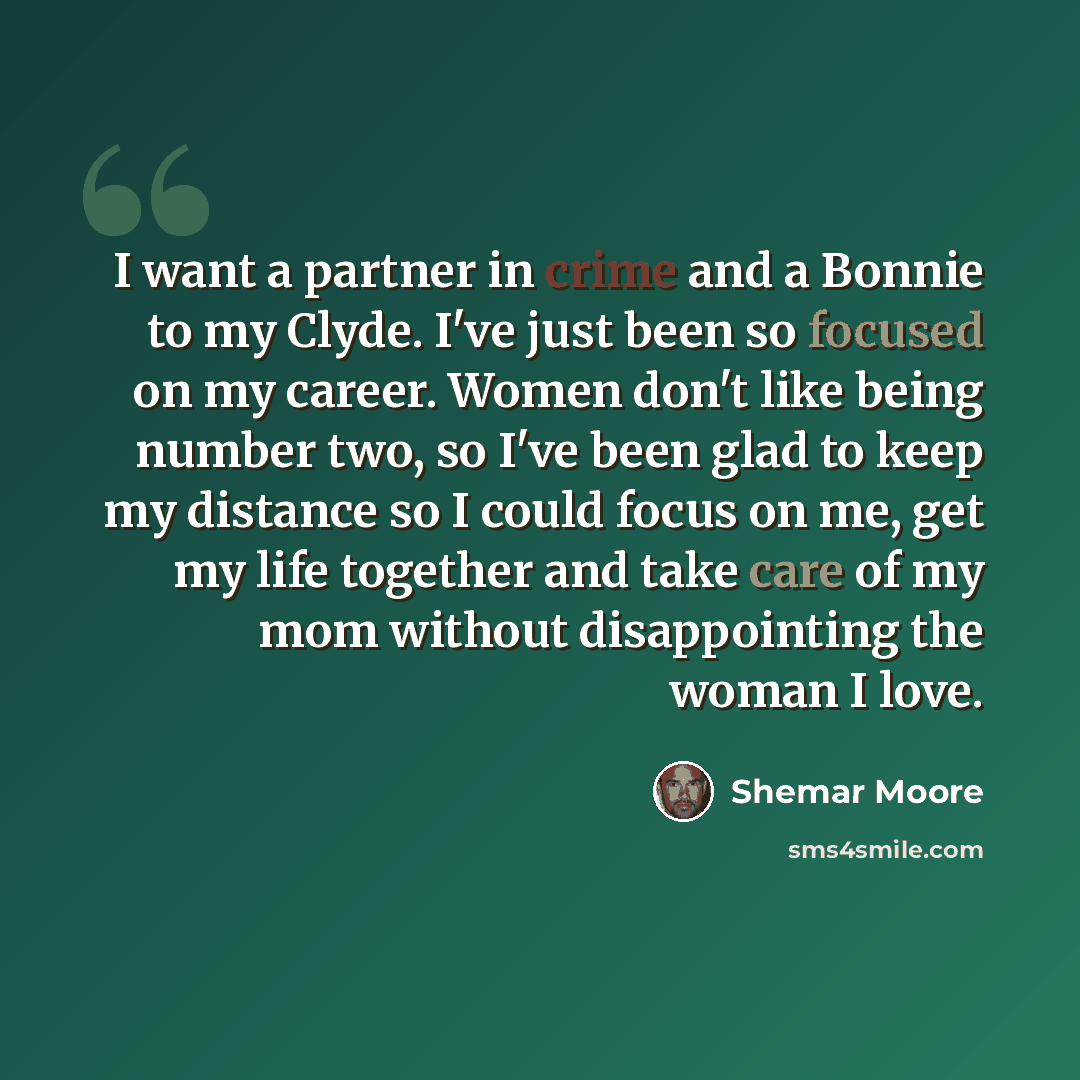 “I want a partner in crime and a Bonnie to my Clyde. I've just been so focused on my career. Women don't like being number two, so I've been glad to keep my distance so I could focus on me, get my life together and take care of my mom without disappointing the woman I love.” quote by Shemar Moore