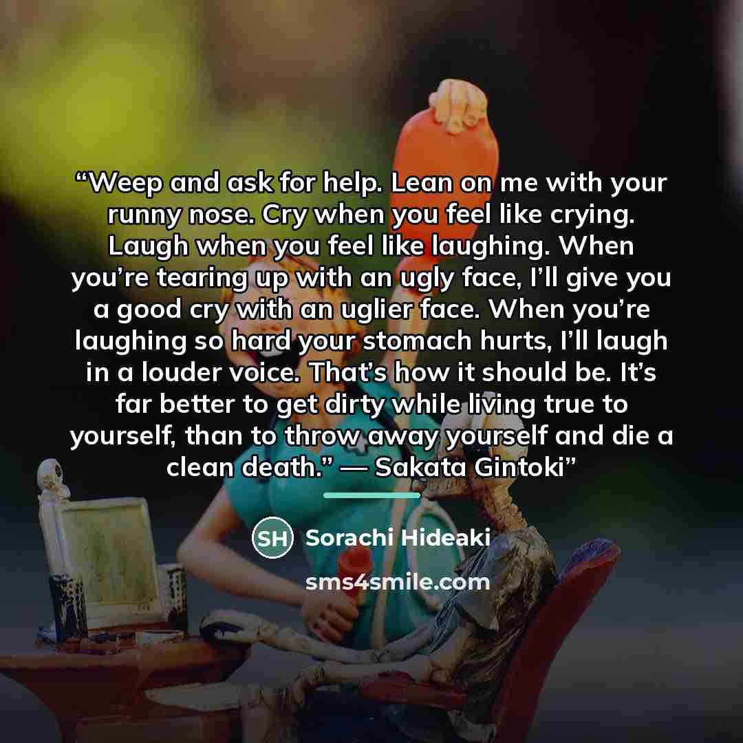 “Weep and ask for help. Lean on me with your runny nose. Cry when you feel like crying. Laugh when you feel like laughing. When you’re tearing up with an ugly face, I’ll give you a good cry with an uglier face. When you’re laughing so hard your stomach hurts, I’ll laugh in a louder voice. That’s…” quote by Sorachi Hideaki