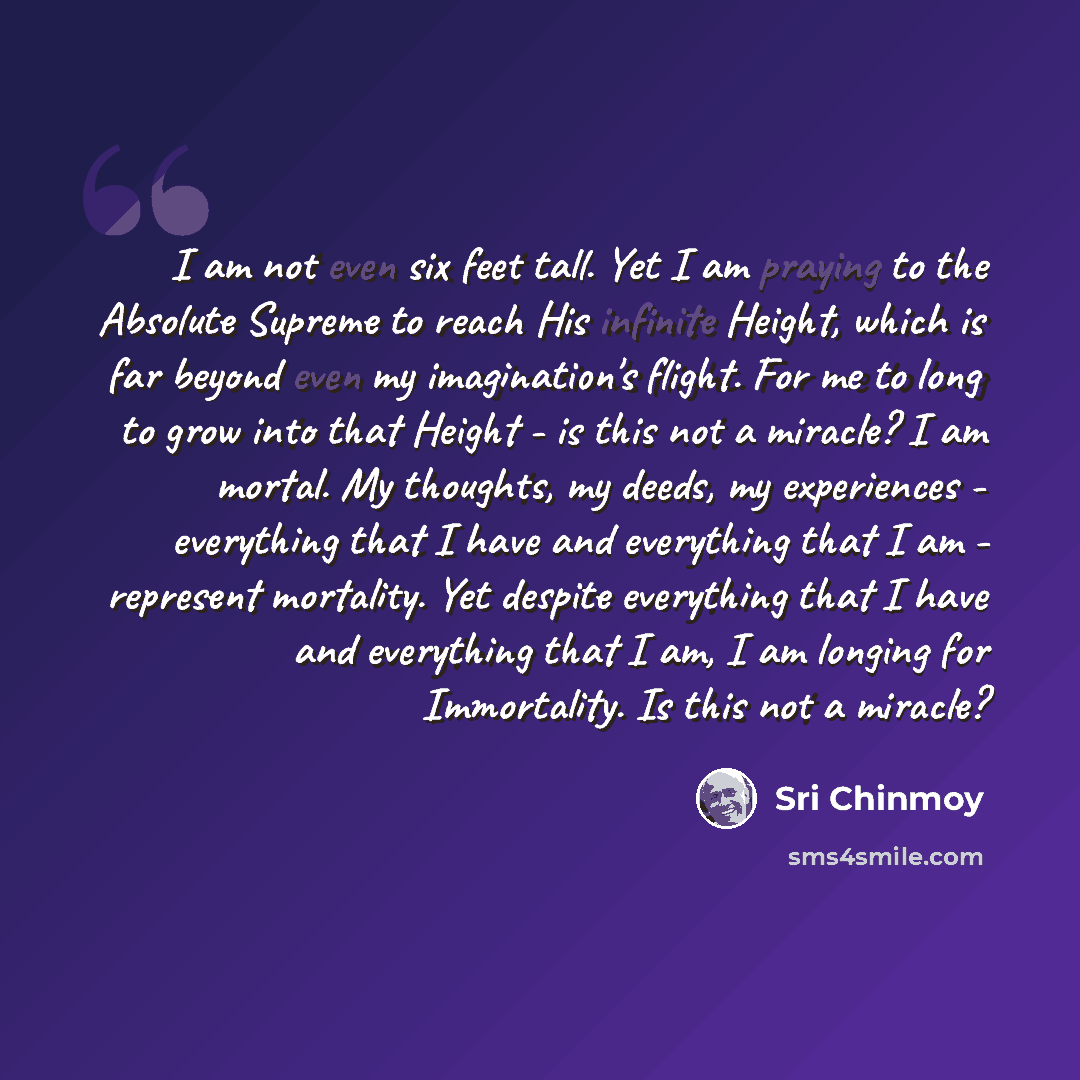 “I am not even six feet tall. Yet I am praying to the Absolute Supreme to reach His infinite Height, which is far beyond even my imagination's flight. For me to long to grow into that Height - is this not a miracle? I am mortal. My thoughts, my deeds, my experiences - everything that I have and…” quote by Sri Chinmoy