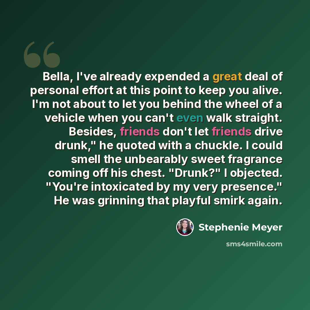 “Bella, I've already expended a great deal of personal effort at this point to keep you alive. I'm not about to let you behind the wheel of a vehicle when you can't even walk straight. Besides, friends don't let friends drive drunk," he quoted with a chuckle. I could smell the unbearably sweet…” quote by Stephenie Meyer