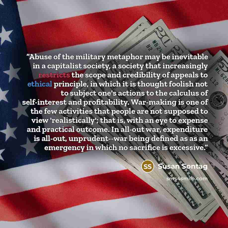 “Abuse of the military metaphor may be inevitable in a capitalist society, a society that increasingly restricts the scope and credibility of appeals to ethical principle, in which it is thought foolish not to subject one's actions to the calculus of self-interest and profitability. War-making is…” quote by Susan Sontag