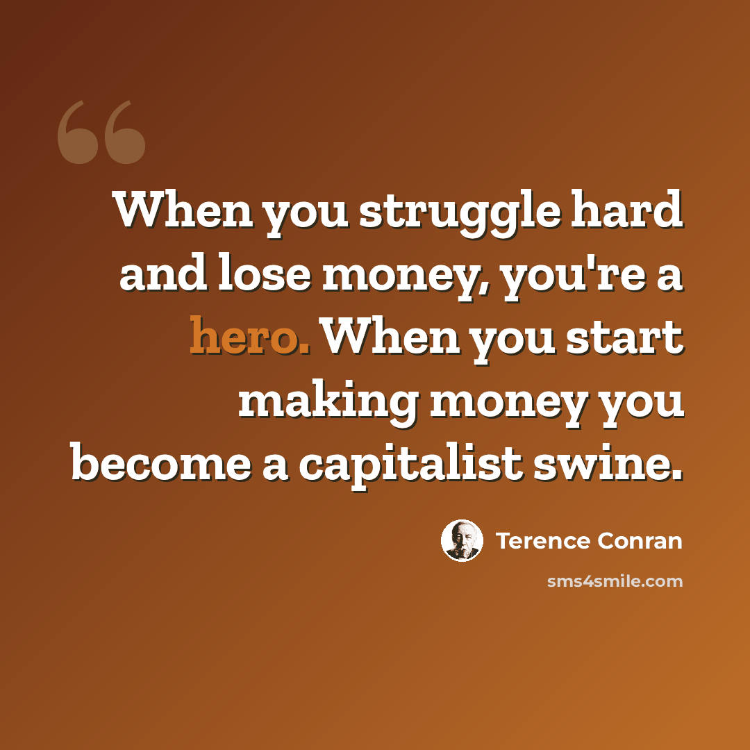 “When you struggle hard and lose money, you're a hero. When you start making money you become a capitalist swine.” quote by Terence Conran