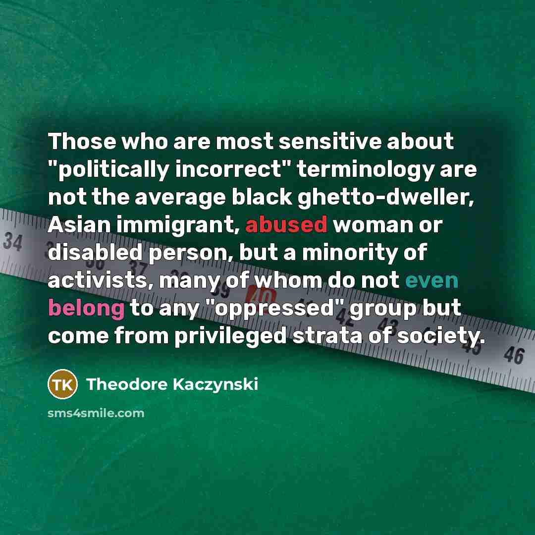 “Those who are most sensitive about "politically incorrect" terminology are not the average black ghetto-dweller, Asian immigrant, abused woman or disabled person, but a minority of activists, many of whom do not even belong to any "oppressed" group but come from privileged strata of society.” quote by Theodore Kaczynski