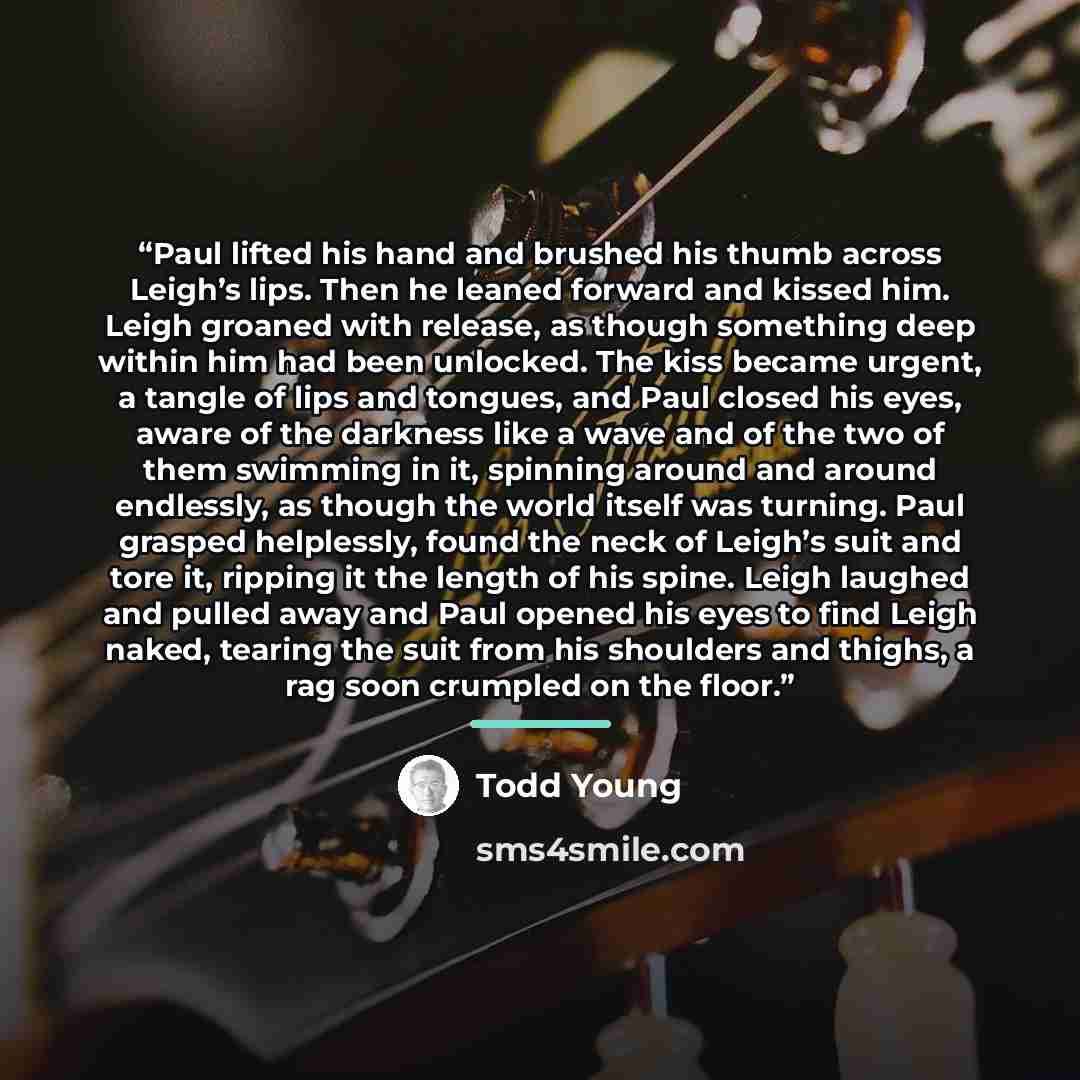 “Paul lifted his hand and brushed his thumb across Leigh’s lips. Then he leaned forward and kissed him. Leigh groaned with release, as though something deep within him had been unlocked. The kiss became urgent, a tangle of lips and tongues, and Paul closed his eyes, aware of the darkness like a…” quote by Todd Young