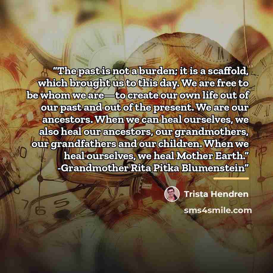 “The past is not a burden; it is a scaffold, which brought us to this day. We are free to be whom we are—to create our own life out of our past and out of the present. We are our ancestors. When we can heal ourselves, we also heal our ancestors, our grandmothers, our grandfathers and our children…” quote by Trista Hendren