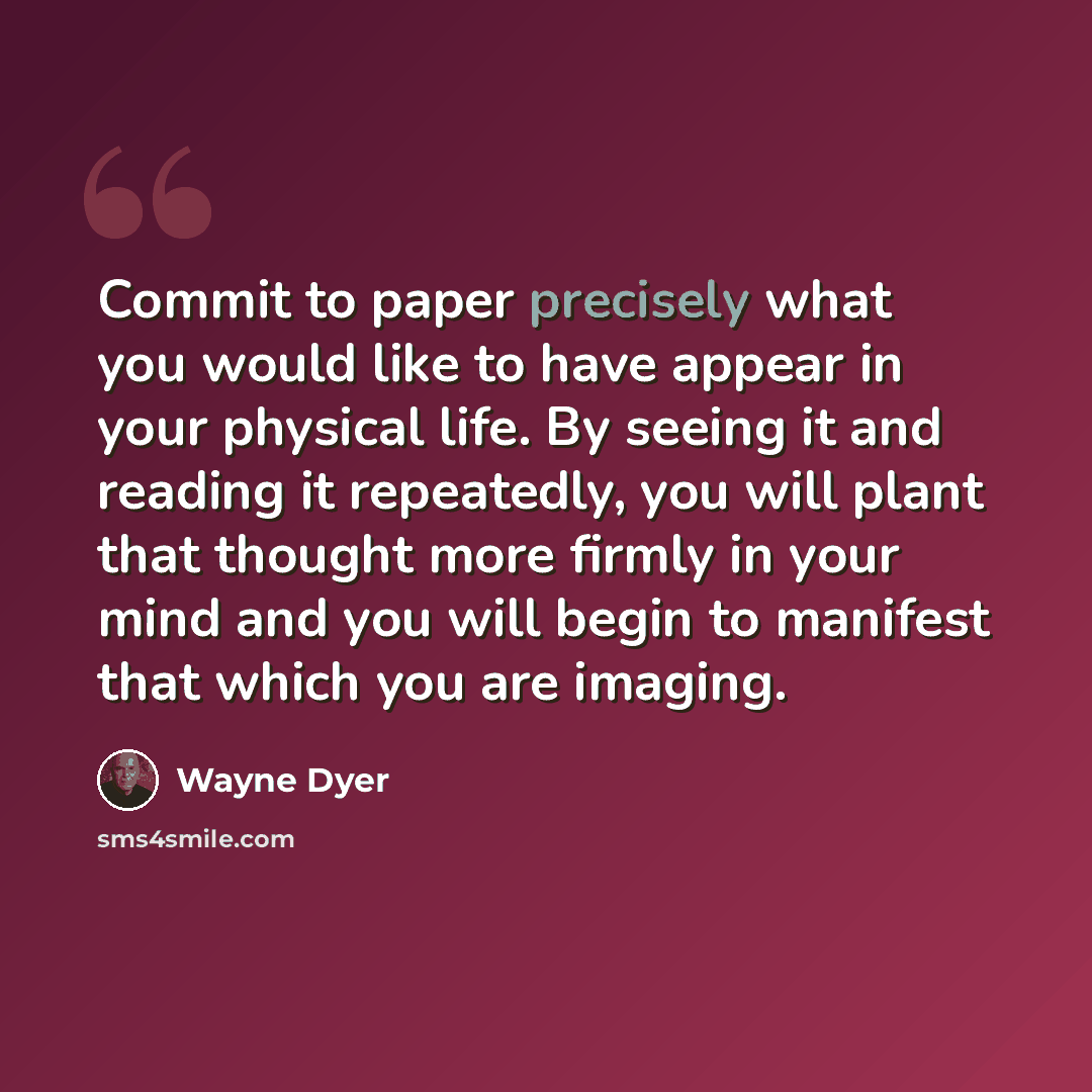 “Commit to paper precisely what you would like to have appear in your physical life. By seeing it and reading it repeatedly, you will plant that thought more firmly in your mind and you will begin to manifest that which you are imaging.” quote by Wayne Dyer
