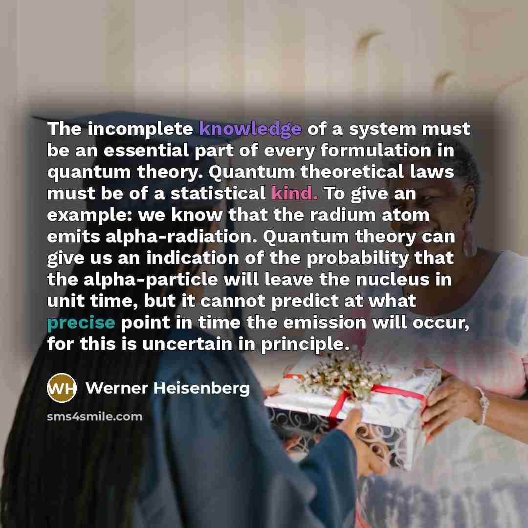 “The incomplete knowledge of a system must be an essential part of every formulation in quantum theory. Quantum theoretical laws must be of a statistical kind. To give an example: we know that the radium atom emits alpha-radiation. Quantum theory can give us an indication of the probability that…” quote by Werner Heisenberg