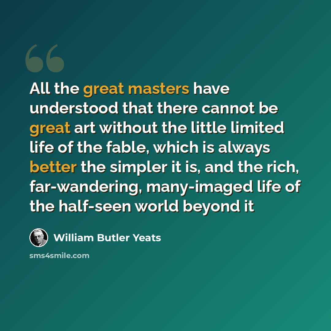 “All the great masters have understood that there cannot be great art without the little limited life of the fable, which is always better the simpler it is, and the rich, far-wandering, many-imaged life of the half-seen world beyond it” quote by William Butler Yeats