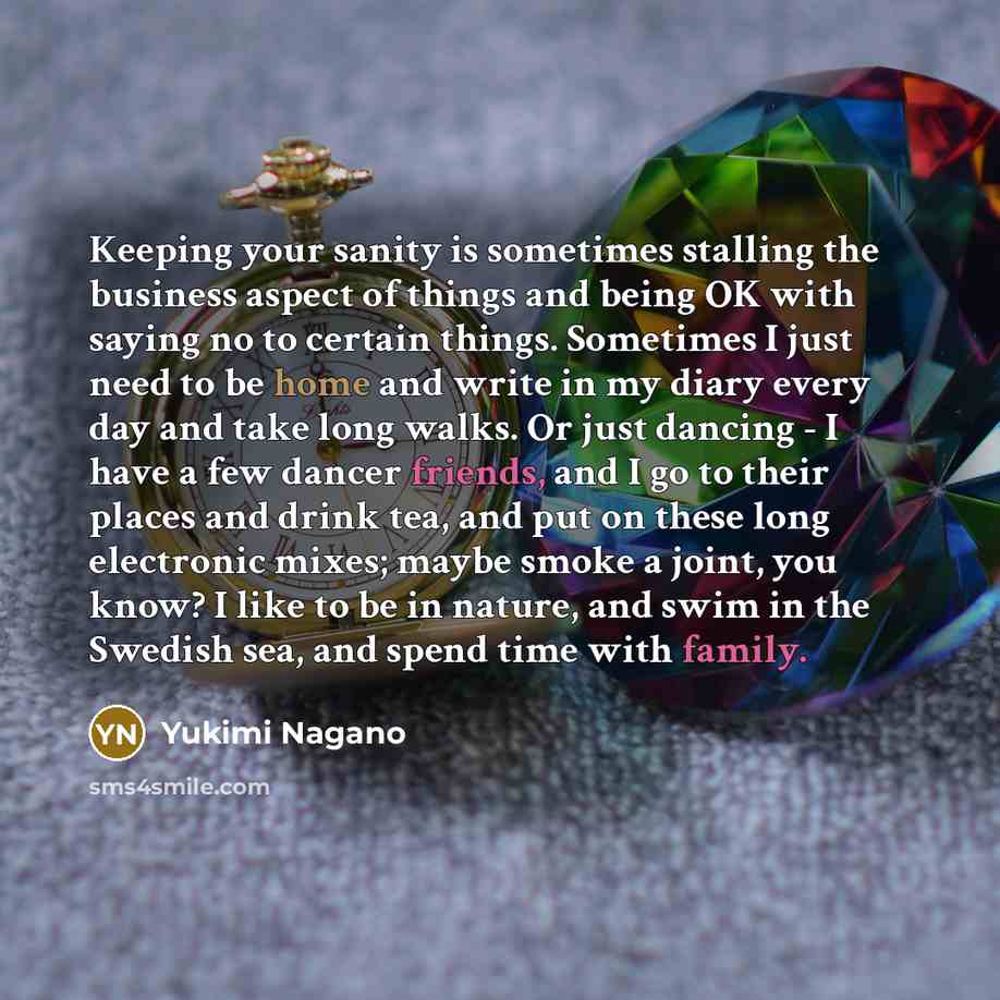 “Keeping your sanity is sometimes stalling the business aspect of things and being OK with saying no to certain things. Sometimes I just need to be home and write in my diary every day and take long walks. Or just dancing - I have a few dancer friends, and I go to their places and drink tea, and…” quote by Yukimi Nagano