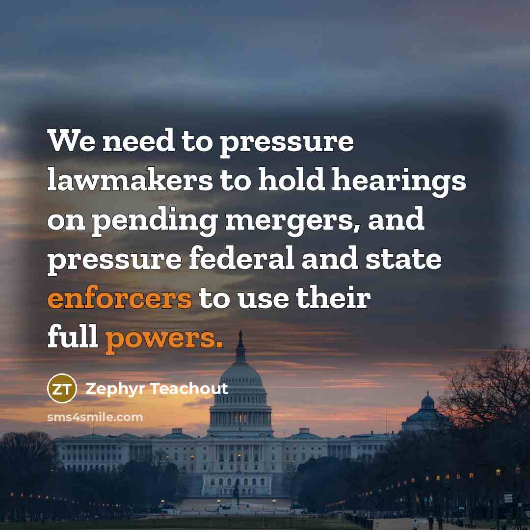 “We need to pressure lawmakers to hold hearings on pending mergers, and pressure federal and state enforcers to use their full powers.” quote by Zephyr Teachout