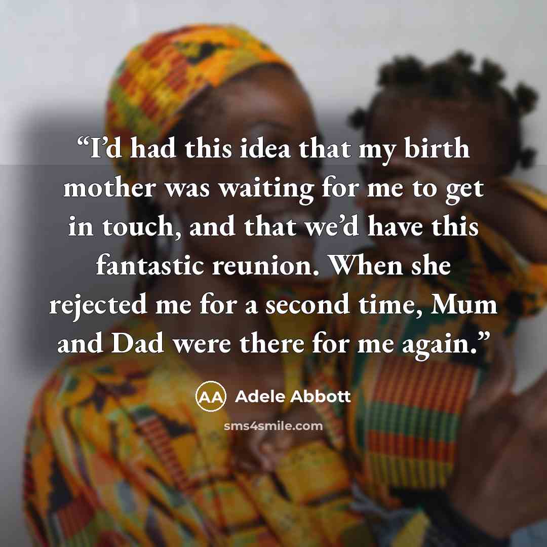 “I’d had this idea that my birth mother was waiting for me to get in touch, and that we’d have this fantastic reunion. When she rejected me for a second time, Mum and Dad were there for me again.” quote by Adele Abbott