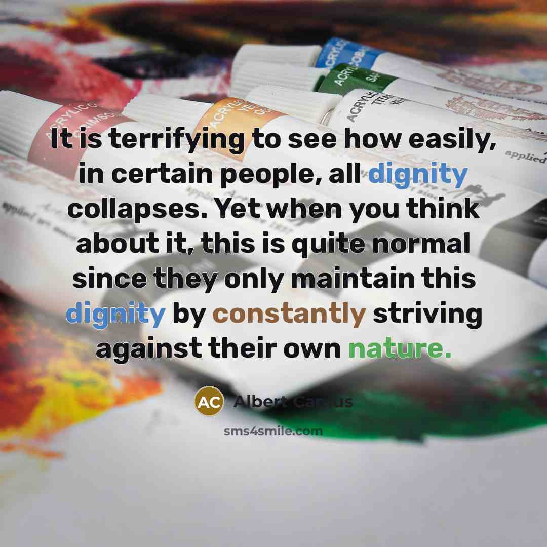 “It is terrifying to see how easily, in certain people, all dignity collapses. Yet when you think about it, this is quite normal since they only maintain this dignity by constantly striving against their own nature.” quote by Albert Camus