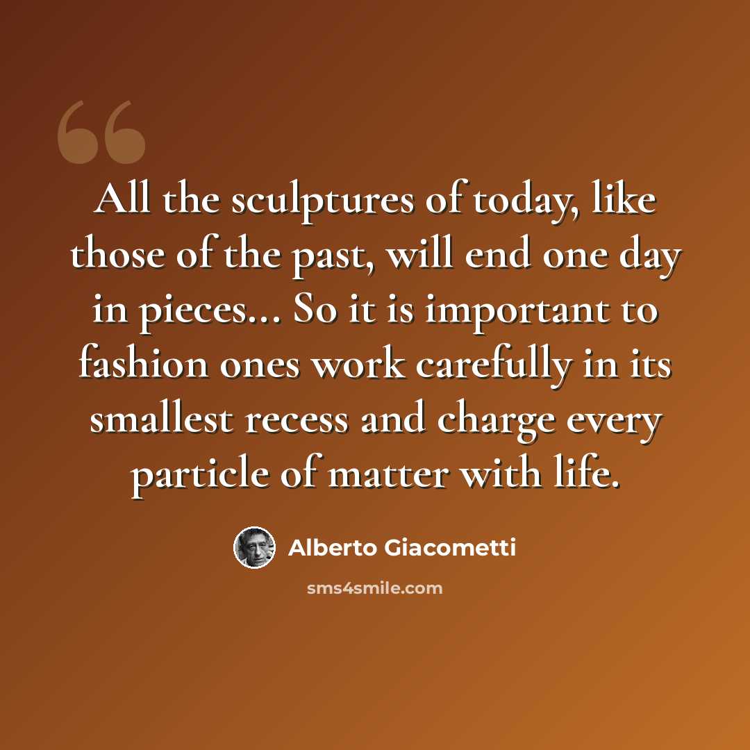 “All the sculptures of today, like those of the past, will end one day in pieces... So it is important to fashion ones work carefully in its smallest recess and charge every particle of matter with life.” quote by Alberto Giacometti