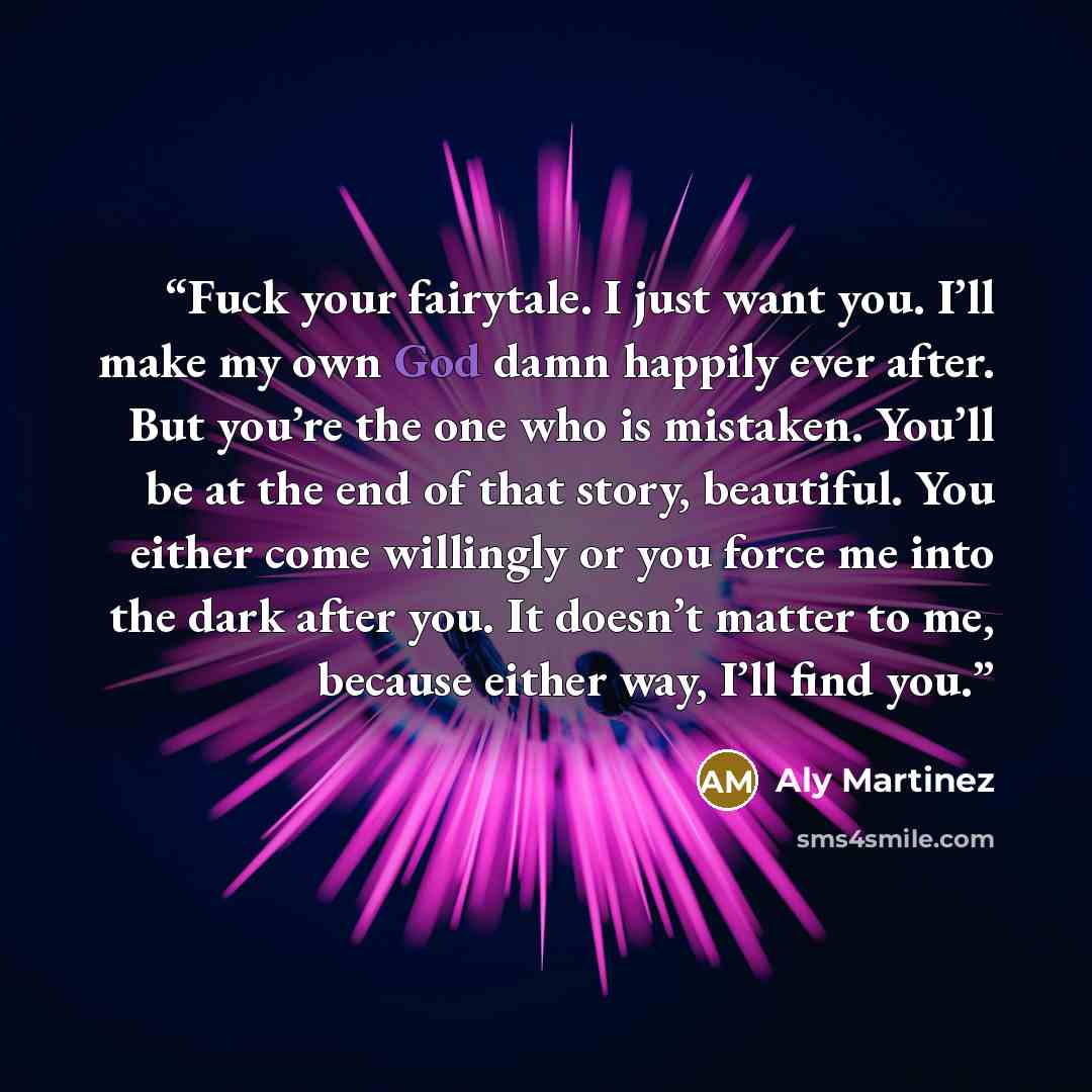 “Fuck your fairytale. I just want you. I’ll make my own God damn happily ever after. But you’re the one who is mistaken. You’ll be at the end of that story, beautiful. You either come willingly or you force me into the dark after you. It doesn’t matter to me, because either way, I’ll find you.” quote by Aly Martinez