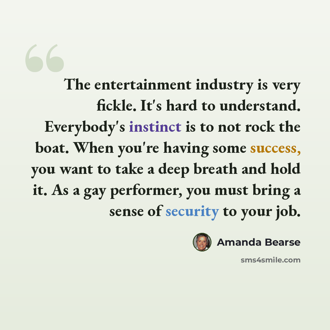 “The entertainment industry is very fickle. It's hard to understand. Everybody's instinct is to not rock the boat. When you're having some success, you want to take a deep breath and hold it. As a gay performer, you must bring a sense of security to your job.” quote by Amanda Bearse