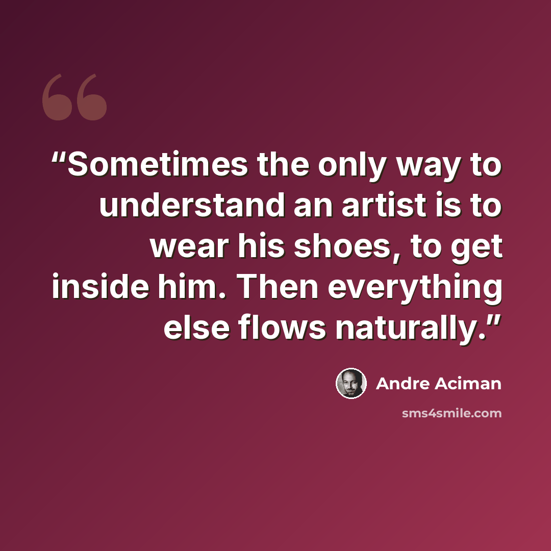 “Sometimes the only way to understand an artist is to wear his shoes, to get inside him. Then everything else flows naturally.” quote by André Aciman