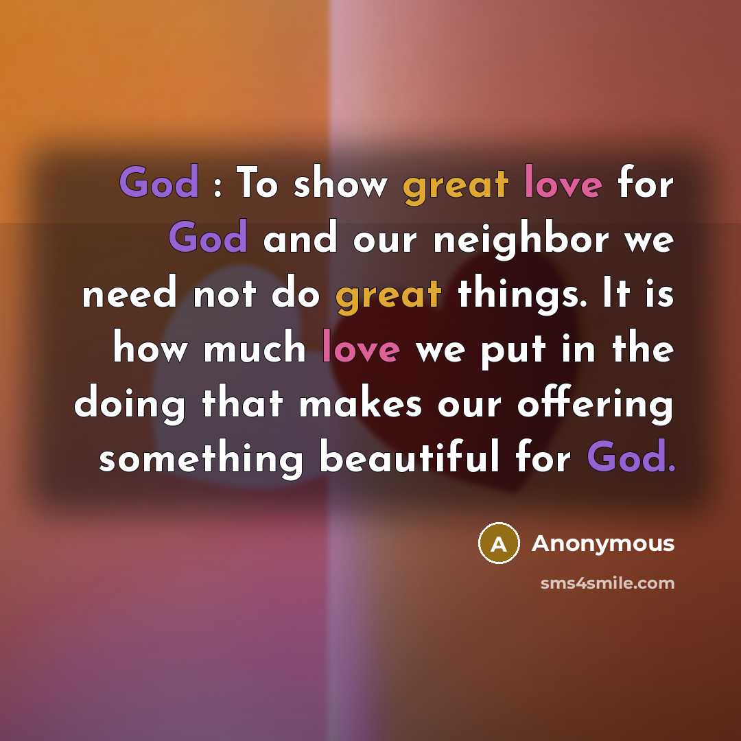 “God : To show great love for God and our neighbor we need not do great things. It is how much love we put in the doing that makes our offering something beautiful for God.” quote by Anonymous