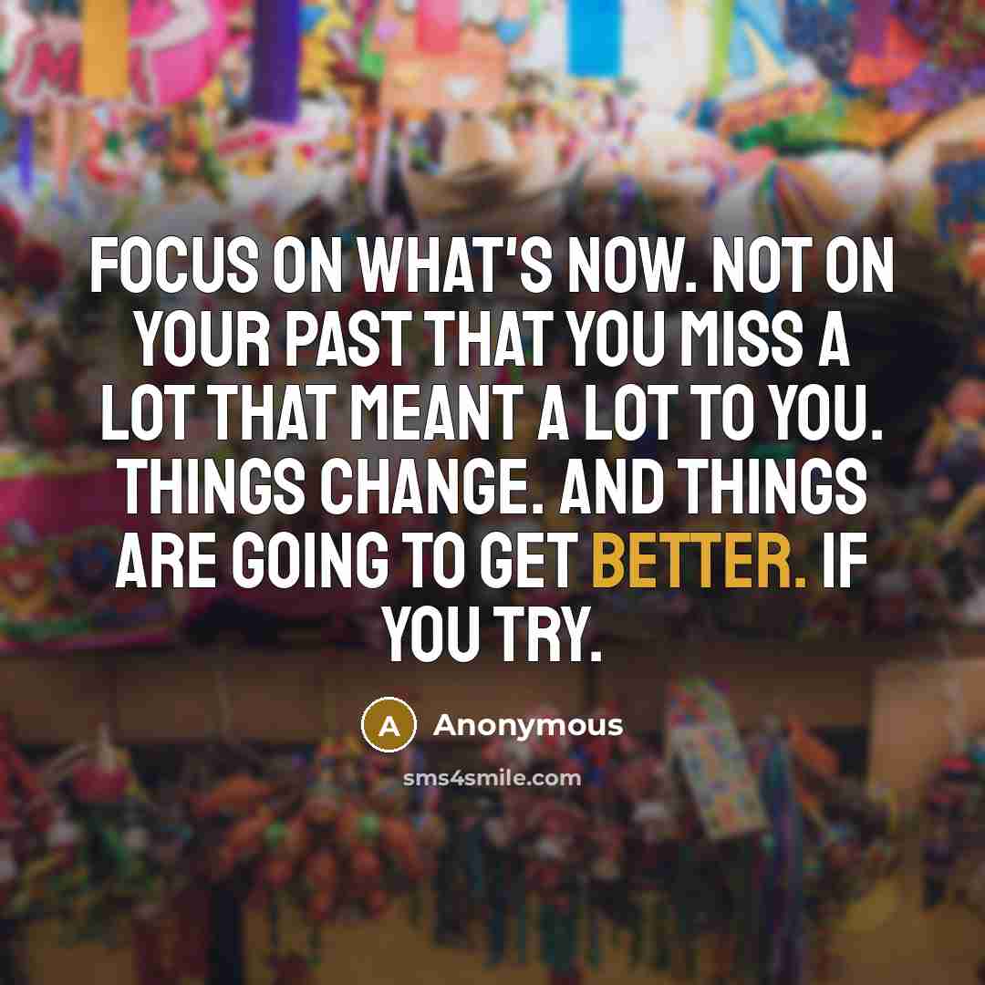 “Focus on what's now. Not on your past that you miss a lot that meant a lot to you. Things change. And things are going to get better. If you try.” quote by Anonymous