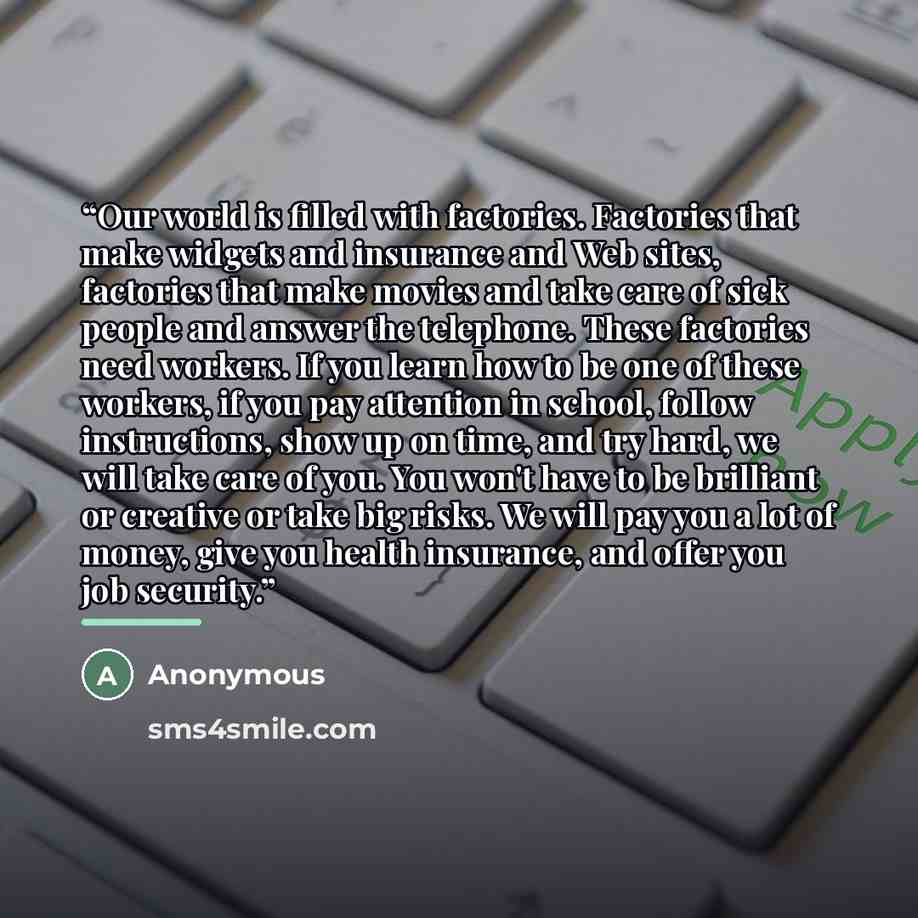 “Our world is filled with factories. Factories that make widgets and insurance and Web sites, factories that make movies and take care of sick people and answer the telephone. These factories need workers. If you learn how to be one of these workers, if you pay attention in school, follow…” quote by Anonymous