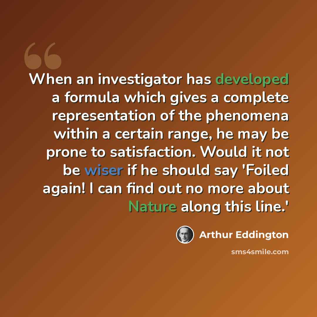 “When an investigator has developed a formula which gives a complete representation of the phenomena within a certain range, he may be prone to satisfaction. Would it not be wiser if he should say 'Foiled again! I can find out no more about Nature along this line.'” quote by Arthur Eddington