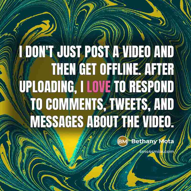 “I don't just post a video and then get offline. After uploading, I love to respond to comments, tweets, and messages about the video.” quote by Bethany Mota
