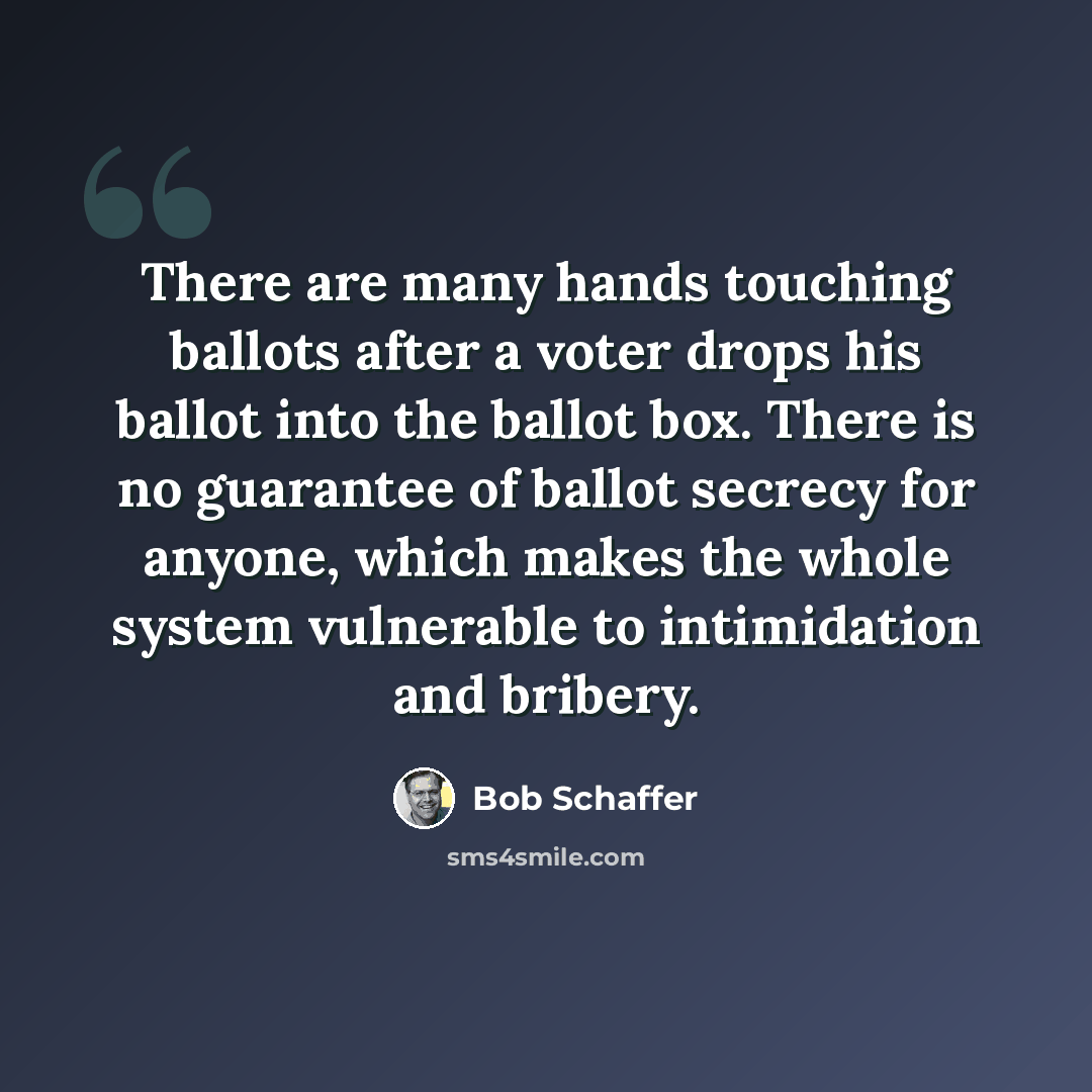 “There are many hands touching ballots after a voter drops his ballot into the ballot box. There is no guarantee of ballot secrecy for anyone, which makes the whole system vulnerable to intimidation and bribery.” quote by Bob Schaffer