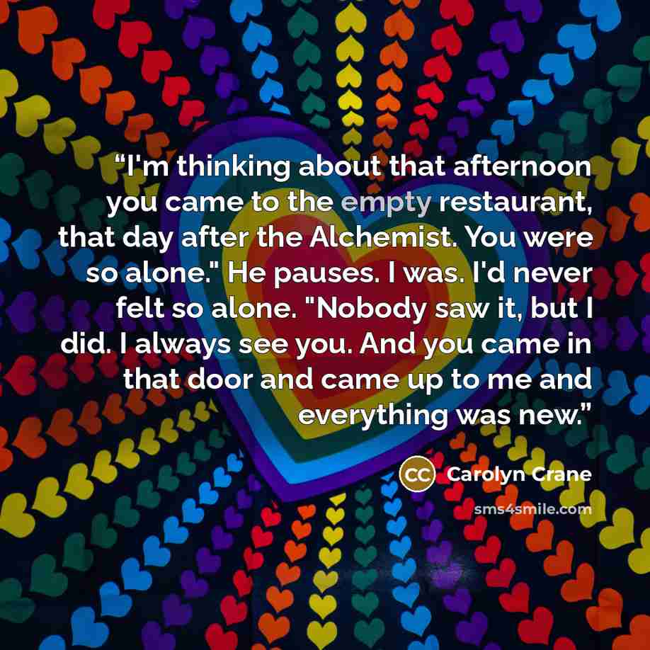 “I'm thinking about that afternoon you came to the empty restaurant, that day after the Alchemist. You were so alone." He pauses. I was. I'd never felt so alone. "Nobody saw it, but I did. I always see you. And you came in that door and came up to me and everything was new.” quote by Carolyn Crane