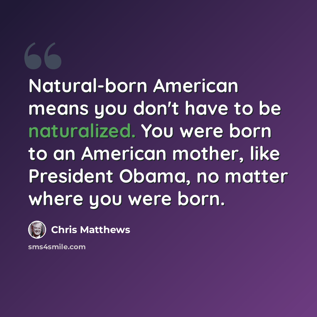 “Natural-born American means you don't have to be naturalized. You were born to an American mother, like President Obama, no matter where you were born.” quote by Chris Matthews