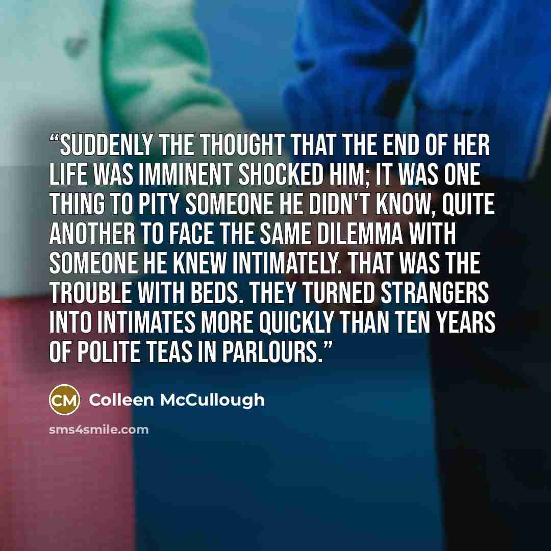 “Suddenly the thought that the end of her life was imminent shocked him; it was one thing to pity someone he didn't know, quite another to face the same dilemma with someone he knew intimately. That was the trouble with beds. They turned strangers into intimates more quickly than ten years of…” quote by Colleen McCullough