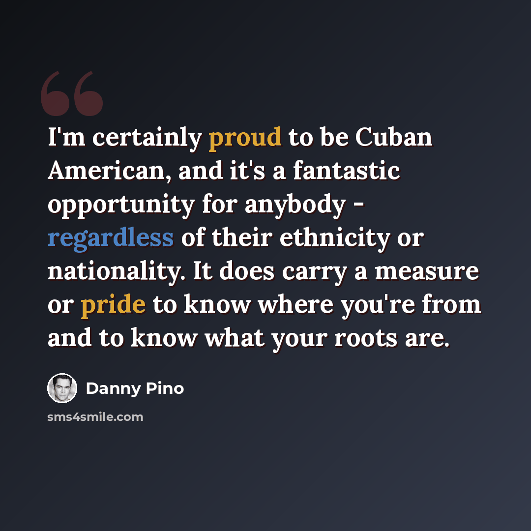 “I'm certainly proud to be Cuban American, and it's a fantastic opportunity for anybody - regardless of their ethnicity or nationality. It does carry a measure or pride to know where you're from and to know what your roots are.” quote by Danny Pino